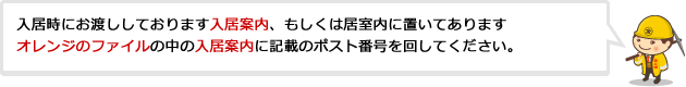 入居時にお渡ししております入居案内、もしくは居室内に置いてありますオレンジのファイルの中の入居案内に記載のポスト番号を回して下さい。